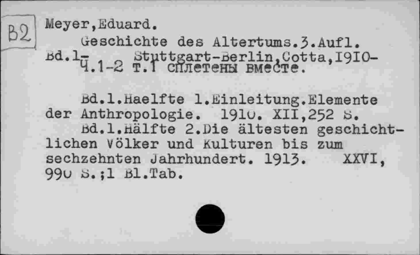 ﻿Ь2.
Meyer,Eduard.
(jeschichte des Altertums.3«Auf 1.
Bd.l-	btuttgart-nerlin,Cotta,I9IO-
4.1-2 т.1 сплетены вместе.
Bd.l.haelfte 1.Einleitung.Elemente der Anthropologie. 191u. XII,252 fc».
nd.l.nälfte 2.Die ältesten geschichtlichen Völker und Kulturen bis zum sechzehnten Jahrhundert. 1915» XXVI, 99u Ь.;1 Bl.Tab.